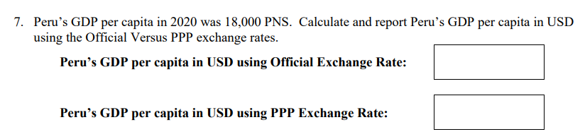 7. Peru's GDP per capita in 2020 was 18,000 PNS. Calculate and report Peru's GDP per capita in USD
using the Official Versus PPP exchange rates.
Peru's GDP per capita in USD using Official Exchange Rate:
Peru's GDP per capita in USD using PPP Exchange Rate:
