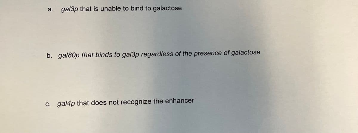 a.
gal3p that is unable to bind to galactose
b. gal80p that binds to gal3p regardless of the presence of galactose
C. gal4p that does not recognize the enhancer
