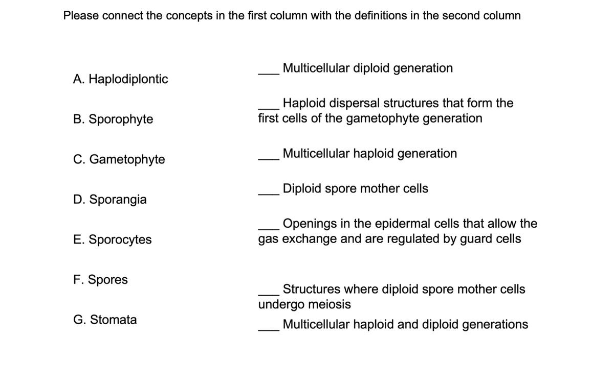 Please connect the concepts in the first column with the definitions in the second column
Multicellular diploid generation
A. Haplodiplontic
Haploid dispersal structures that form the
first cells of the gametophyte generation
B. Sporophyte
Multicellular haploid generation
C. Gametophyte
Diploid spore mother cells
D. Sporangia
Openings in the epidermal cells that allow the
gas exchange and are regulated by guard cells
E. Sporocytes
F. Spores
Structures where diploid spore mother cells
undergo meiosis
G. Stomata
Multicellular haploid and diploid generations
