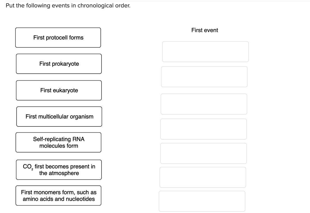 Put the following events in chronological order.
First protocell forms
First prokaryote
First eukaryote
First multicellular organism
Self-replicating RNA
molecules form
CO₂ first becomes present in
the atmosphere
2
First monomers form, such as
amino acids and nucleotides
First event