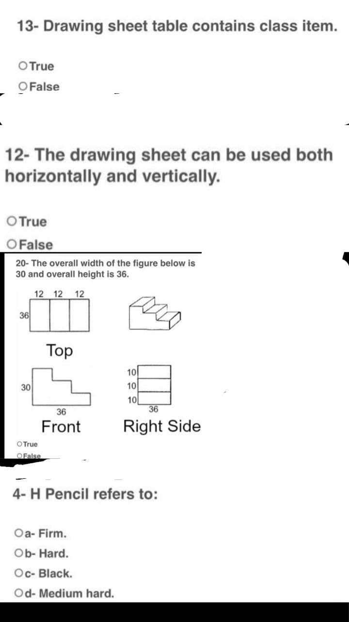 13- Drawing sheet table contains class item.
O True
O False
12- The drawing sheet can be used both
horizontally and vertically.
O True
O False
20- The overall width of the figure below is
30 and overall height is 36.
12 12 12
T
36
Top
36
Front
O True
OFalse
4- H Pencil refers to:
Oa- Firm.
Ob- Hard.
Oc- Black.
Od- Medium hard.
30
10
10
10
36
Right Side