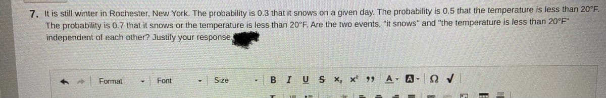 7. It is still winter in Rochester, New York. The probability is 0.3 that it snows ona given day. The probability is 0.5 that the temperature is less than 20°F
The probability is 0.7 that it snows or the temperature is less than 20°F. Are the two events, "it snows" and "the temperature is less than 20°F"
independent of each other? Justify your response
Format
Font
Size
BIUS x, x A- A-QV
