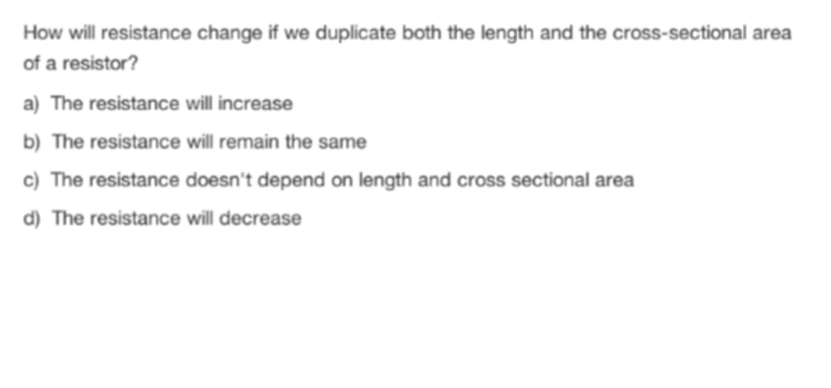 How will resistance change if we duplicate both the length and the cross-sectional area
of a resistor?
a) The resistance will increase
b) The resistance will remain the same
c) The resistance doesn't depend on length and cross sectional area
d) The resistance will decrease

