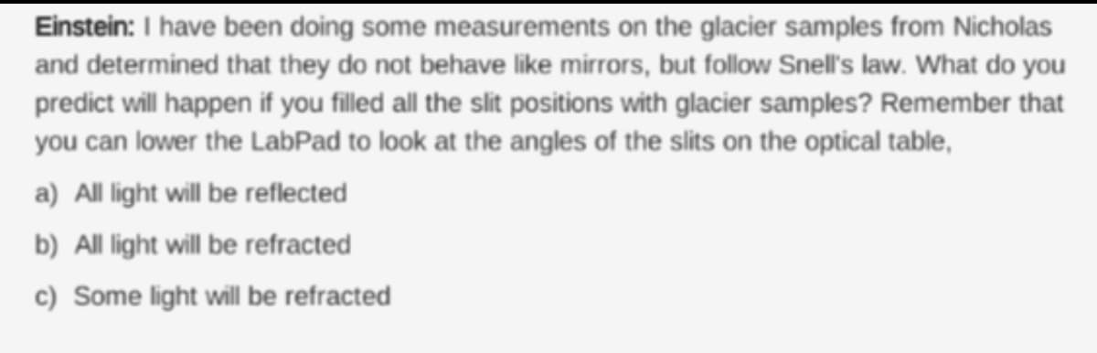 Einstein: I have been doing some measurements on the glacier samples from Nicholas
and determined that they do not behave like mirrors, but follow Snell's law. What do you
predict will happen if you filled all the slit positions with glacier samples? Remember that
you can lower the LabPad to look at the angles of the slits on the optical table,
a) All light will be reflected
b) All light will be refracted
c) Some light will be refracted
