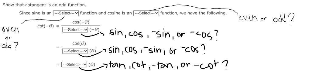 Show that cotangent is an odd function.
Since sine is an ---Select--- v function and cosine is an --Select---v function, we have the following.
even or odd 2
cos(-0)
cot(-0) =
even
--Seloat- (-0) sin,cos,-sin, or -cos?
or
ald 7
cos(e)
--Select- (e)n sin,coS,sin, or Cos?
--SeleciY (0) tanicot,-tan, or -cot ?
