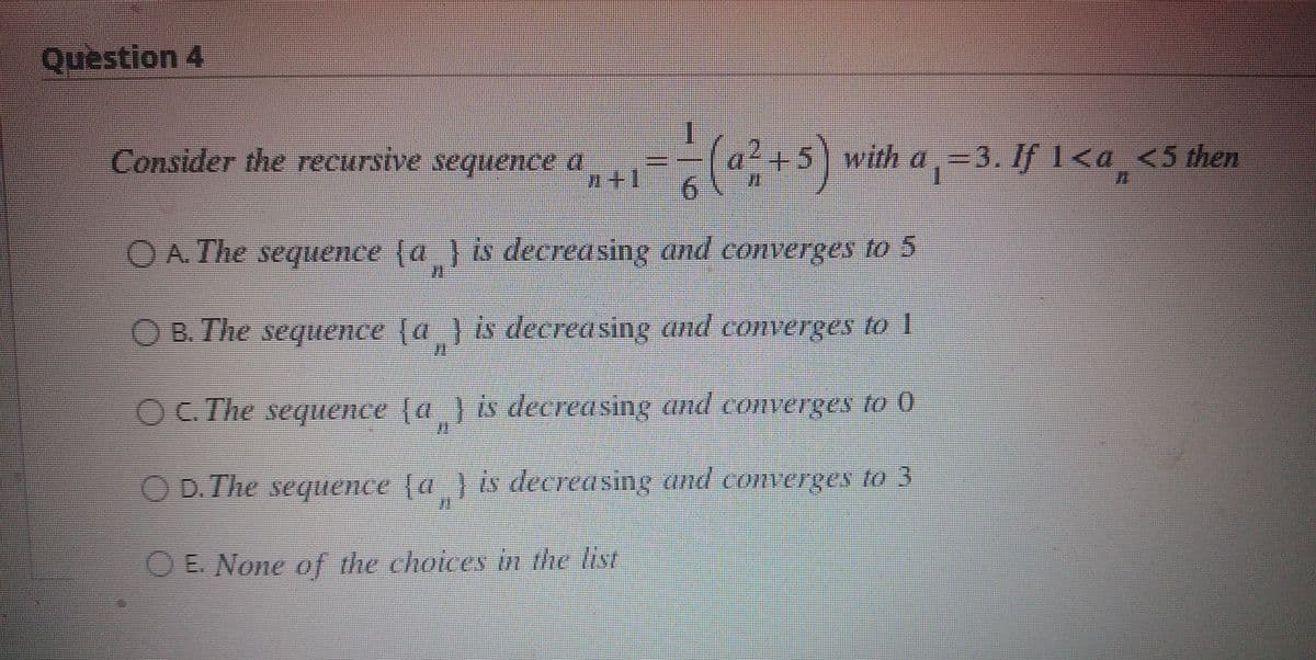 Question 4
(5) with a , =3. If 1<a_<s then
with a,=3. If]<a_ <5then
Consider the recursive sequence a
O A. The sequence (a } is decreasing and converges to 5
OB.Ihe sequence d 8 decreOSing and Converges O
OC The sequence (a } is decreasing and converges to 0
OD. The sequence (a } is decreasing and converges to3
OE. None of the choices in the list

