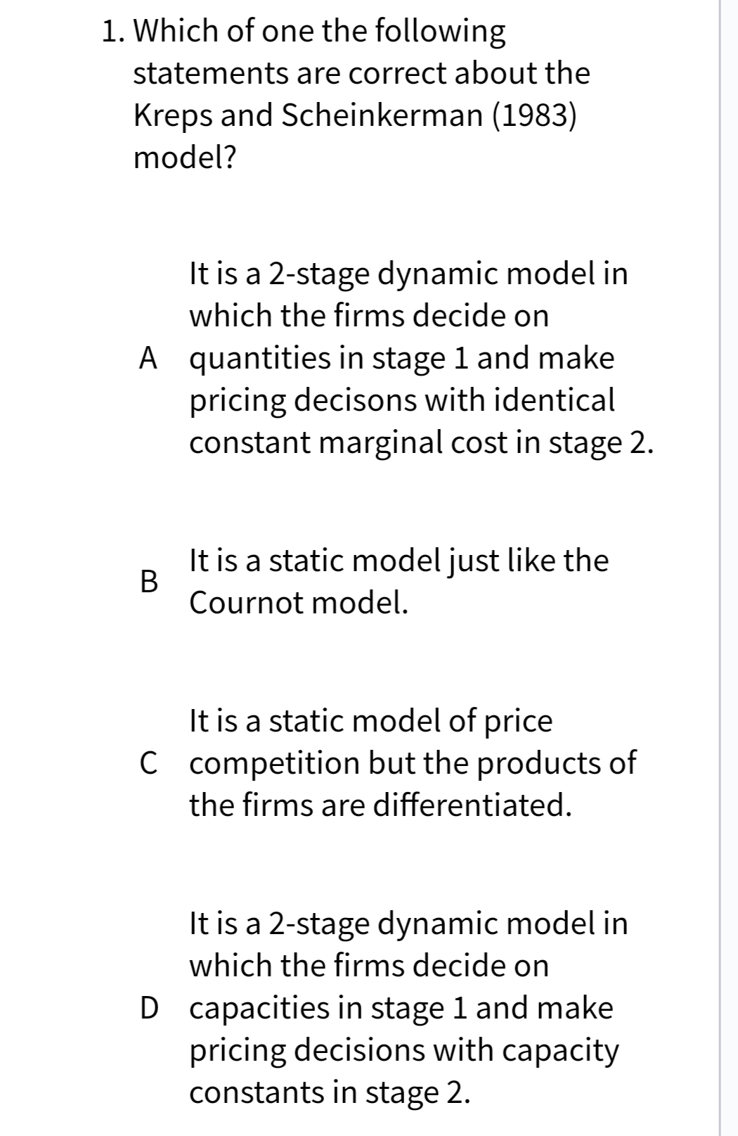 1. Which of one the following
statements are correct about the
Kreps and Scheinkerman (1983)
model?
It is a 2-stage dynamic model in
which the firms decide on
A quantities in stage 1 and make
pricing decisons with identical
constant marginal cost in stage 2.
It is a static model just like the
Cournot model.
It is a static model of price
C competition but the products of
the firms are differentiated.
It is a 2-stage dynamic model in
which the firms decide on
D capacities in stage 1 and make
pricing decisions with capacity
constants in stage 2.
