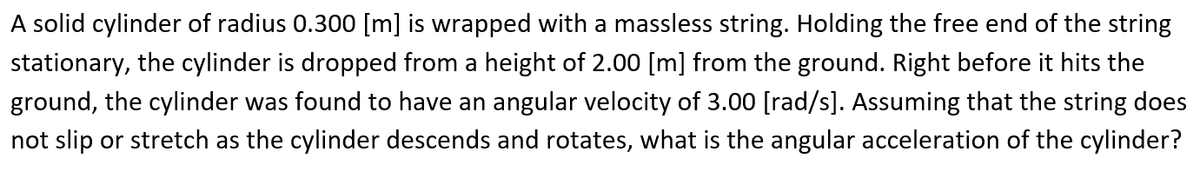 A solid cylinder of radius 0.300 [m] is wrapped with a massless string. Holding the free end of the string
stationary, the cylinder is dropped from a height of 2.00 [m] from the ground. Right before it hits the
ground, the cylinder was found to have an angular velocity of 3.00 [rad/s]. Assuming that the string does
not slip or stretch as the cylinder descends and rotates, what is the angular acceleration of the cylinder?
