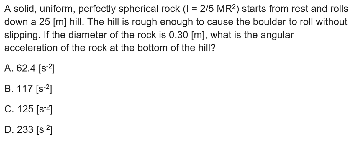 A solid, uniform, perfectly spherical rock (I = 2/5 MR?) starts from rest and rolls
down a 25 [m] hill. The hill is rough enough to cause the boulder to roll without
slipping. If the diameter of the rock is 0.30 [m], what is the angular
acceleration of the rock at the bottom of the hill?
A. 62.4 [s2]
B. 117 [s2]
C. 125 [s2]
D. 233 [s2]
