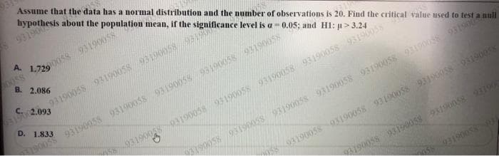 Assume that the data has a normal distribution and the number of observations is 20. Find the critical value used to test a null
hypothesis about the population mean, if the significance level is a-0.05; and H1: μ>3.24
9319004
93190058 93190058 93190058 913190
58-9319005893190058 93190058 93190058 93190058 93190058
05190038 93190058 93190058 93190058 93190058 93190058 9319004
A. 1.729
00058/93190058
85000
B. 2.086
D. 1.833
190058 93190058 93190058 9319005893190058/93190058
C.
93190 2.093
58-9319005893190058 93190058 93190058 93190058
93190058 93190058 93190058 93190