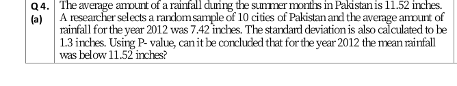 Q4. The average amount of a rainfall during the summer months in Pakistan is 11.52 inches.
A researcher selects a randomsample of 10 cities of Pakistan and the average amount of
rainfall for the year 2012 was 7.42 inches. The standard deviation is also calculated to be
(a)
1.3 inches. Using P- value, can it be concluded that for the year 2012 the mean rainfall
was below 11.52 inches?
