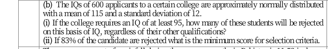 (b) The IQs of 600 applicants to a certain college are approximately normally distributed
with a mean of 115 and a standard deviation of 12.
(i) If the college requires an IQ of at least 95, how many of these students will be rejected
on this basis of IQ, iegardless of their other qualifications?
(ii) If 83% of the candidate are rejected what is the minimum score for selection criteria.
