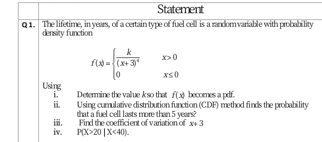 Statement
Q1. The lifetime, in years, of a certain type of fuel cell is a randomvariable with probability
density function
k
X>0
f(x) = { (x+ 3)*
x<0
Using
i.
Detemine the value kso that f(x) becomes a pdf.
ii.
Using cumulative distribution function (CDF) method finds the probability
that a fuel cell lasts more than 5 years?
iii.
Find the coefficient of variation of x+3
iv.
РX>20 |X<40).
