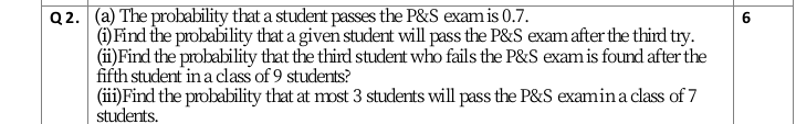 Q 2. (a) The probability that a student passes the P&S exam is 0.7.
(1) Find the probability that a given student will pass the P&S exam after the third try.
(ii)Find the probability that the third student who fails the P&S exam is found after the
fifth student in a class of 9 students?
(ii)Find the probability that at most 3 students will pass the P&S examina class of 7
students.
6
