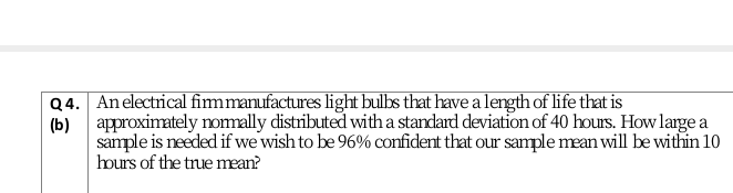 Q4. Anelectrical fimmanufactures light bulbs that have a length of life that is
approximately nomally distributed with a standard deviation of 40 hours. How large a
(b)
sample is needed if we wish to be 96% confident that our sample mean will be within 10
hours of the true mean?
