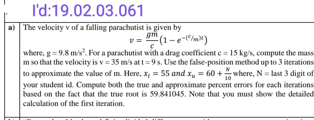 I'd:19.02.03.061
a)
The velocity v of a falling parachutist is given by
gm
v =
(1-
- e-C/m)t)
where, g = 9.8 m/s². For a parachutist with a drag coefficient c = 15 kg/s, compute the mass
m so that the velocity is v = 35 m/s at t = 9 s. Use the false-position method up to 3 iterations
= 55 and x,
N
to approximate the value of m. Here, x,
= 60 +
where, N = last 3 digit of
10
your student id. Compute both the true and approximate percent errors for each iterations
based on the fact that the true root is 59.841045. Note that you must show the detailed
calculation of the first iteration.
1:00
