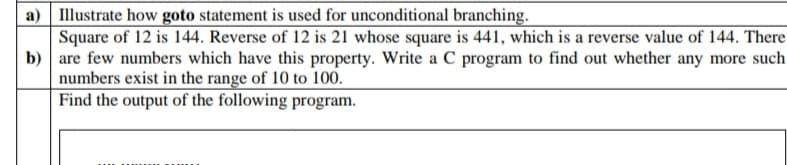 a) Illustrate how goto statement is used for unconditional branching.
Square of 12 is 144. Reverse of 12 is 21 whose square is 441, which is a reverse value of 144. There
b) are few numbers which have this property. Write a C program to find out whether any more such
numbers exist in the range of 10 to 100.
Find the output of the following program.

