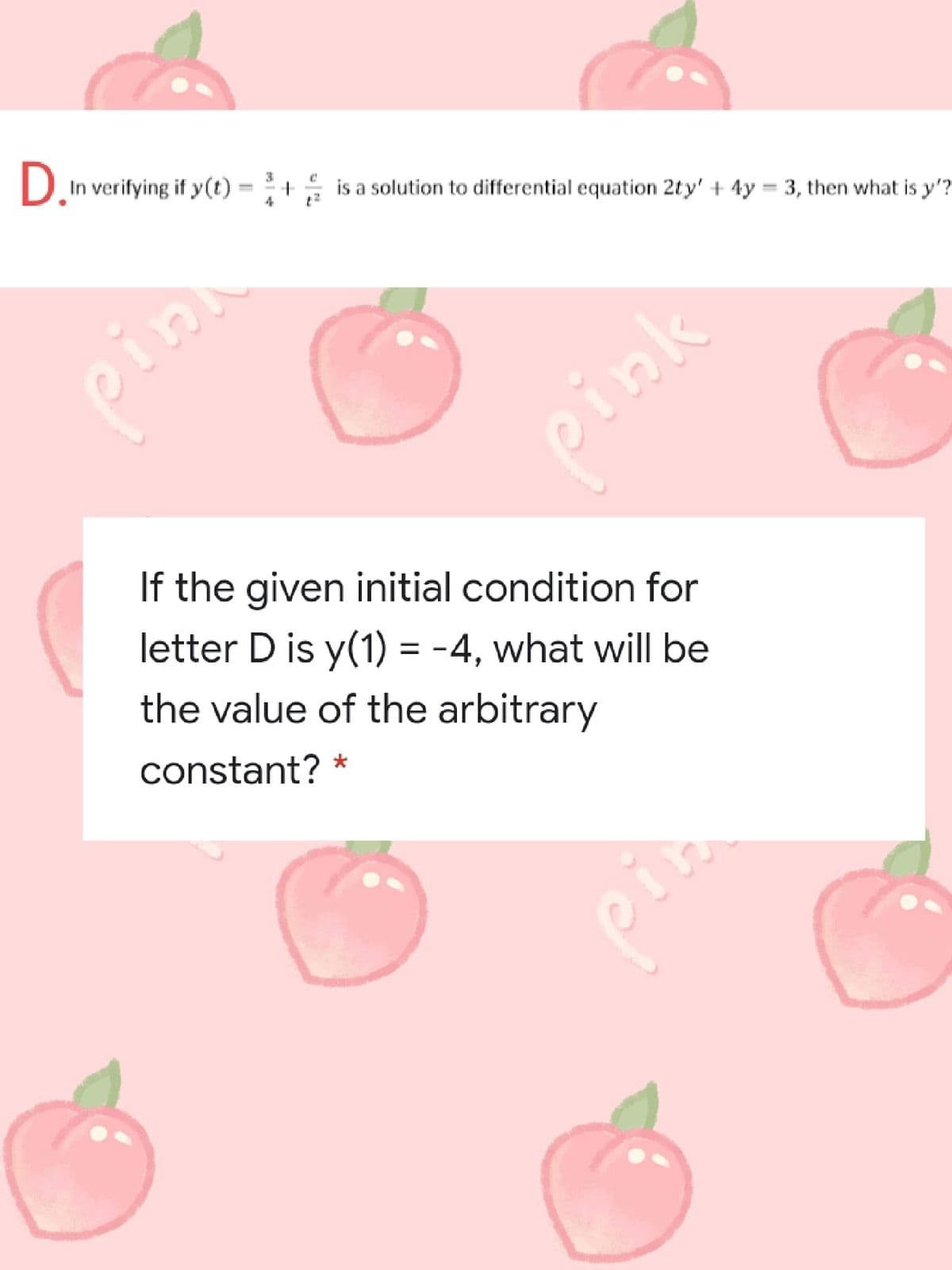 D.
In verifying if y(t)
3
is a solution to differential equation 2ty' + 4y = 3, then what is y'?
pinn
ink
If the given initial condition for
letter D is y(1) = -4, what will be
the value of the arbitrary
constant? *
in
