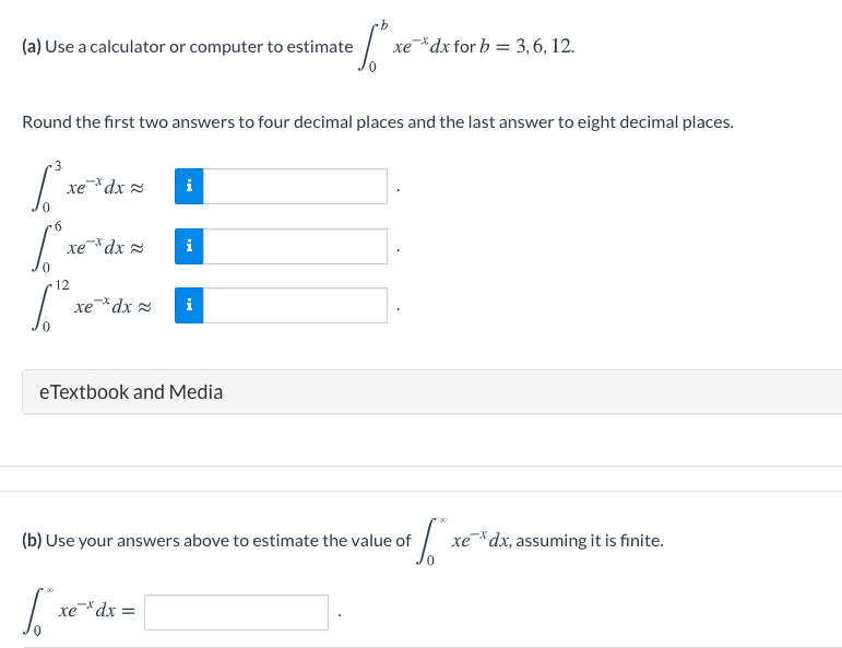 (a) Use a calculator or computer to estimate
xe*dx for b = 3,6, 12.
Round the first two answers to four decimal places and the last answer to eight decimal places.
xedx 2
i
9.
xedx 2
i
12
xedx 2
e Textbook and Media
(b) Use your answers above to estimate the value of
xedx, assuming it is finite.
xe-*dx =
