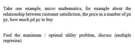 Take one example, micro mathematics, for example about the
relationship between customer satisfaction, the price in a number of px
py, how much pd py to buy
Find the maximum / optimal ulility problem, discuss (multiple
regresion)
