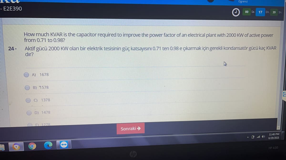 Ogrenci
- E2E390
00 Sa.
17
Dk.
39 Sn.
How much KVAR is the capacitor required to improve the power factor of an electrical plant with 2000 KW of active power
from 0.71 to 0.98?
Aktif gücü 2000 KW olan bir elektrik tesisinin güç katsayısını 0.71 ten 0.98 e çıkarmak için gerekli kondansatör gücü kaç KVAR
dır?
24-
A) 1678
B) 1578
C) 1378
D) 1478
O EL 1278.
Sonraki >
11:46 PM
C l 40
6/29/2021
HP 630
