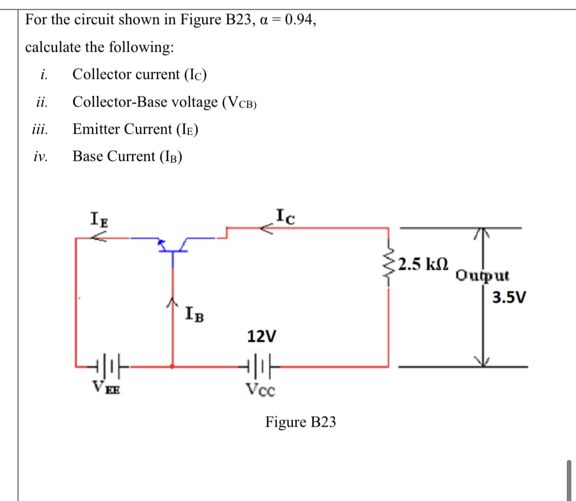 For the circuit shown in Figure B23, a = 0.94,
calculate the following:
i.
Collector current (Ic)
ii.
Collector-Base voltage (VCB)
iii.
Emitter Current (Ie)
iv.
Base Current (IB)
Ic
IE
2.5 kN
Ouput
3.5V
IB
12V
VEE
Vcc
Figure B23
