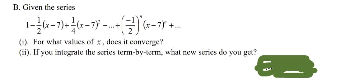 B. Given the series
- 7)+
4
1
-..+
+...
(i). For what values of x, does it converge?
(ii). If you integrate the series term-by-term, what new series do you get?
