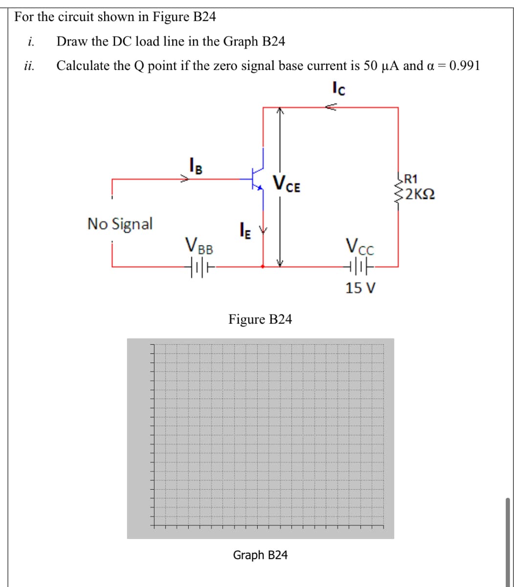 For the circuit shown in Figure B24
i.
Draw the DC load line in the Graph B24
ii.
Calculate the Q point if the zero signal base current is 50 µA and a = 0.991
Ic
VCE
R1
32K2
No Signal
VBB
Vcc
15 V
Figure B24
Graph B24

