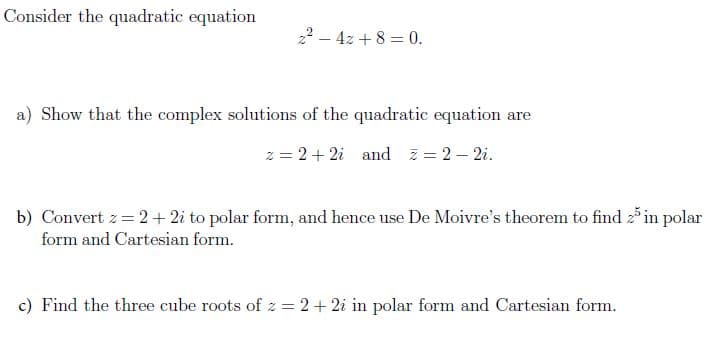 Consider the quadratic equation
22 – 4z + 8 = 0.
a) Show that the complex solutions of the quadratic equation are
z = 2+ 2i and z = 2 – 2i.
b) Convert z= 2+ 2i to polar form, and hence use De Moivre's theorem to find 2 in polar
form and Cartesian form.
c) Find the three cube roots of z = 2+ 2i in polar form and Cartesian form.
