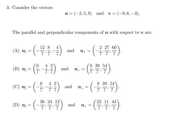 Consider the vectors
u = (-2, 5, 8) and v = (-9,6, -3).
The parallel and perpendicular components of u with respect to v are:
2 27 60
= Tn
7 7 7
12 8
(A) u
and
8 39 54
7 7 7
(B) u
and
u =
8 39 54
C) - (4) d . - ()
6
(C) u
7'
and
= Tn
7 7 7
36 24 12
7'7'7
22 11 44
7 7 7
(D) u
and
