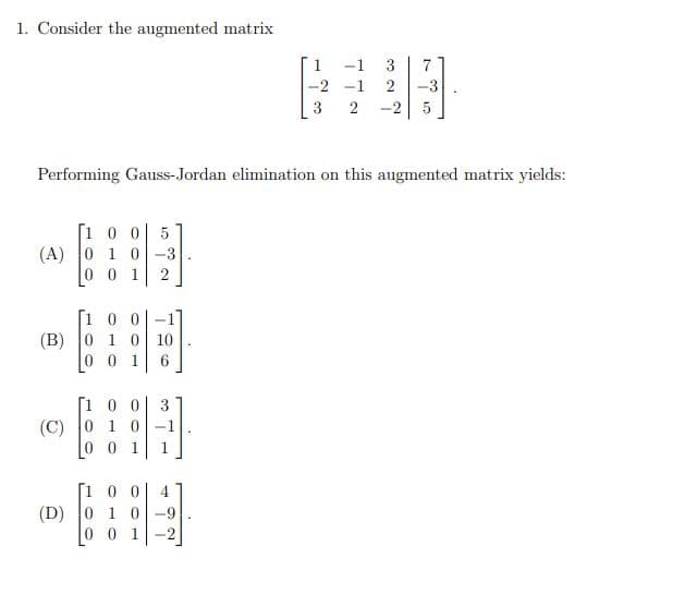 Consider the augmented matrix
1
-1
3
7
-2 -1
-3
3
2
-2 5
Performing Gauss-Jordan elimination on this augmented matrix yields:
[1 0 0| 5
(A) 0 1 0-3
1
[1 0 0-
(B) 0 1 0 10
0 0 1
[100
(C) 0 1 0
0 0 1
3
1
[100 4
(D) 0 1 0-9
0 1
2.
