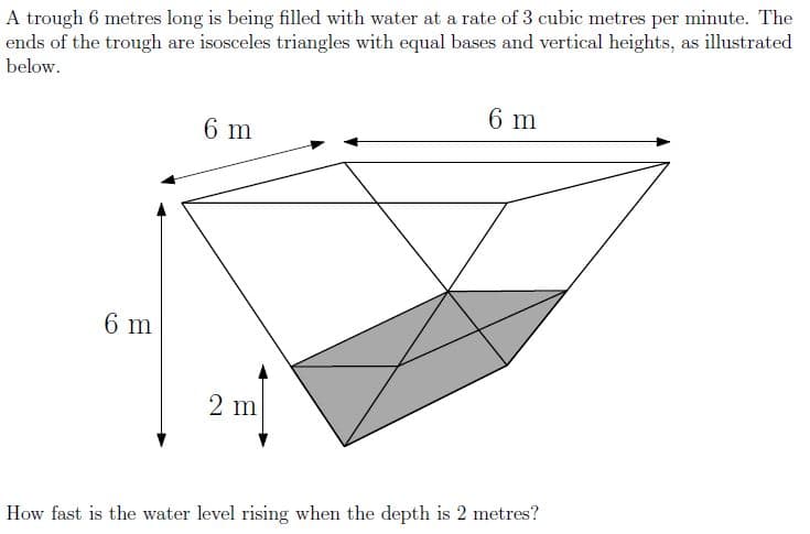 A trough 6 metres long is being filled with water at a rate of 3 cubic metres per minute. The
ends of the trough are isosceles triangles with equal bases and vertical heights, as illustrated
below.
6 m
6 m
6 m
2 m
How fast is the water level rising when the depth is 2 metres?
