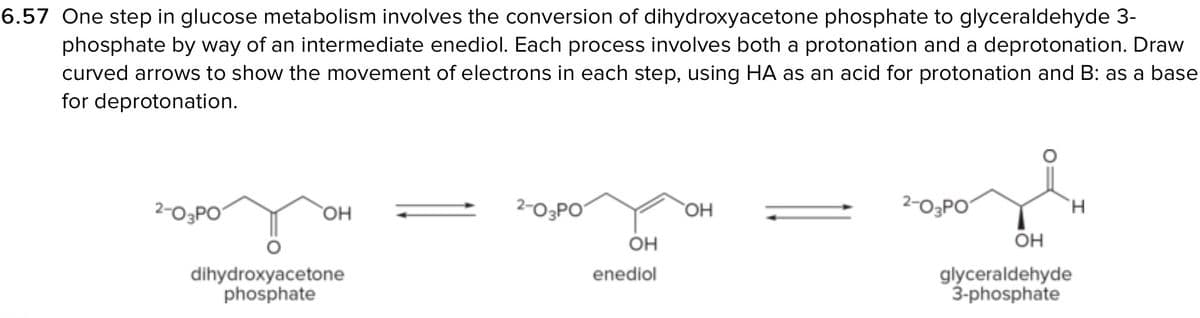 6.57 One step in glucose metabolism involves the conversion of dihydroxyacetone phosphate to glyceraldehyde 3-
phosphate by way of an intermediate enediol. Each process involves both a protonation and a deprotonation. Draw
curved arrows to show the movement of electrons in each step, using HA as an acid for protonation and B: as a base
for deprotonation.
2-03PO
OH
dihydroxyacetone
phosphate
2-03PO
OH
enediol
OH
2-0₂PO
H
OH
glyceraldehyde
3-phosphate