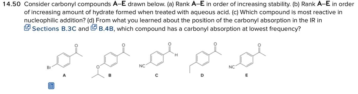 14.50 Consider carbonyl compounds A-E drawn below. (a) Rank A-E in order of increasing stability. (b) Rank A-E in order
of increasing amount of hydrate formed when treated with aqueous acid. (c) Which compound is most reactive in
nucleophilic addition? (d) From what you learned about the position of the carbonyl absorption in the IR in
2 Sections B.3C and & B.4B, which compound has a carbonyl absorption at lowest frequency?
Br
A
مجد امیر مسجد امیر
B
NC
H
NC
E