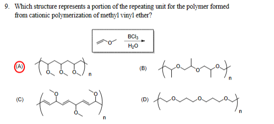 9. Which structure represents a portion of the repeating unit for the polymer formed
from cationic polymerization of methyl vinyl ether?
(A)
BC13
H₂O
(B)
(C)
(D)
faborat
галаха
n