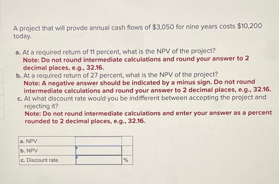 A project that will provde annual cash flows of $3,050 for nine years costs $10,200
today.
a. At a required return of 11 percent, what is the NPV of the project?
Note: Do not round intermediate calculations and round your answer to 2
decimal places, e.g., 32.16.
b. At a required return of 27 percent, what is the NPV of the project?
Note: A negative answer should be indicated by a minus sign. Do not round
intermediate calculations and round your answer to 2 decimal places, e.g., 32.16.
c. At what discount rate would you be indifferent between accepting the project and
rejecting it?
Note: Do not round intermediate calculations and enter your answer as a percent
rounded to 2 decimal places, e.g., 32.16.
a. NPV
b. NPV
c. Discount rate
%