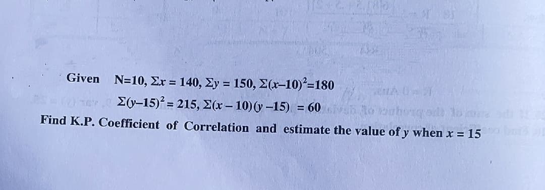 Given
N-10, Στ= 140, Σy= 150, Σ(r-10)-180
E(y-15) = 215, E(x – 10)(y -15) = 60 h to
Find K.P. Coefficient of Correlation and estimate the value of y when x = 15
