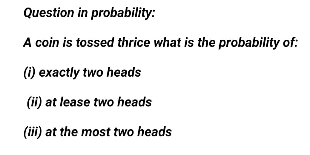 Question in probability:
A coin is tossed thrice what is the probability of:
(i) exactly two heads
(ii) at lease two heads
(iii) at the most two heads
