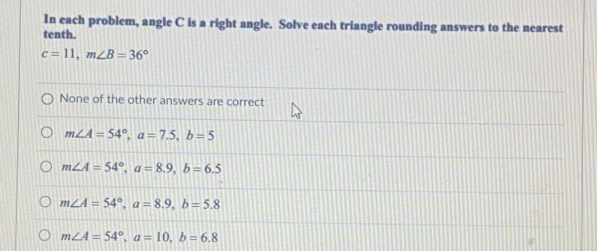 In each problem, angle C is a right angle. Solve each triangle rounding answers to the nearest
tenth.
c = 11, m¿B = 36°
O None of the other answers are correct
O mLA= 54°, a=7.5, b= 5
O mLA = 54°, a= 8.9, b= 6.5
O mLA = 54°, a=8.9, b=5.8
O mZA = 54°, a= 10, b=6.8

