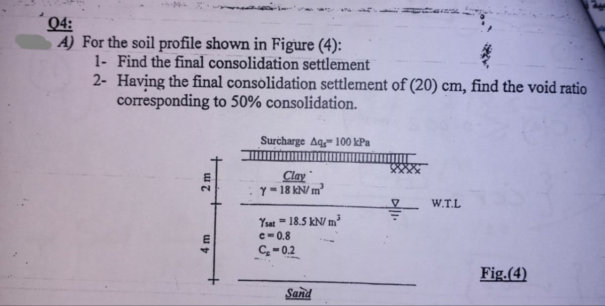 04:
A) For the soil profile shown in Figure (4):
1- Find the final consolidation settlement
2-
Having the final consolidation settlement of (20) cm, find the void ratio
corresponding to 50% consolidation.
2 m
4 m
Surcharge Aq, 100 kPa
Clay
Y = 18 kN/m²
Ysat = 18.5 kN/m³
e=0.8
Ce=0.2
Sand
V
W.T.L
Fig.(4)