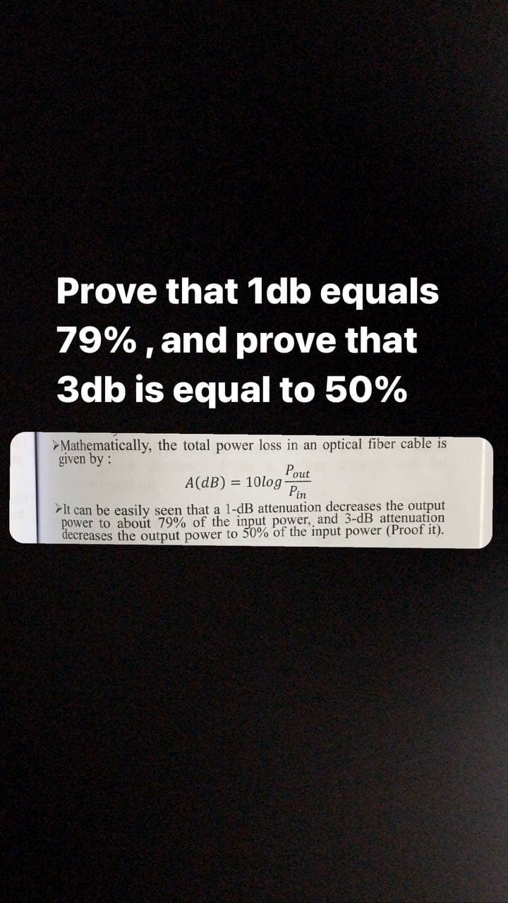 Prove that 1db equals
79%, and prove that
3db is equal to 50%
>Mathematically, the total power loss in an optical fiber cable is
given by:
Pout
A(dB) = 10log
Pin
It can be easily seen that a 1-dB attenuation decreases the output
power to about 79% of the input power, and 3-dB attenuation
decreases the output power to 50% of the input power (Proof it).
