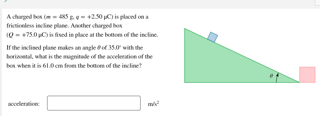 A charged box (m = 485 g, q = +2.50 µC) is placed on a
frictionless incline plane. Another charged box
(Q = +75.0 µC) is fixed in place at the bottom of the incline.
If the inclined plane makes an angle 0 of 35.0° with the
horizontal, what is the magnitude of the acceleration of the
box when it is 61.0 cm from the bottom of the incline?
acceleration:
m/s?
