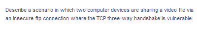 Describe a scenario in which two computer devices are sharing a video file via
an insecure ftp connection where the TCP three-way handshake is vulnerable.
