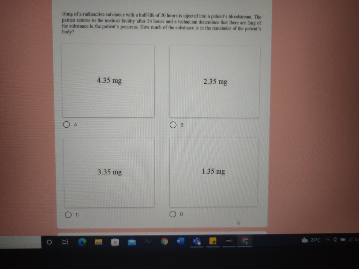 10mg of a radioactive substance with a half-life of 20 hours is injected into a patient's bloodstream. The
patient returns to the medical facility after 24 hours and a technician determines that there are 2mg of
the substance in the patient's pancreas. How much of the substance is in the remainder of the patient's
body?
4.35 mg
2.35 mg
A
1.35 mg
3.35 mg
D
27°C A
