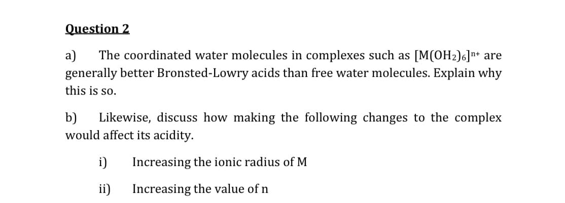 Question 2
a)
The coordinated water molecules in complexes such as [M(OH2)6]n+ are
generally better Bronsted-Lowry acids than free water molecules. Explain why
this is so.
b)
Likewise, discuss how making the following changes to the complex
would affect its acidity.
i)
Increasing the ionic radius of M
ii)
Increasing the value of n

