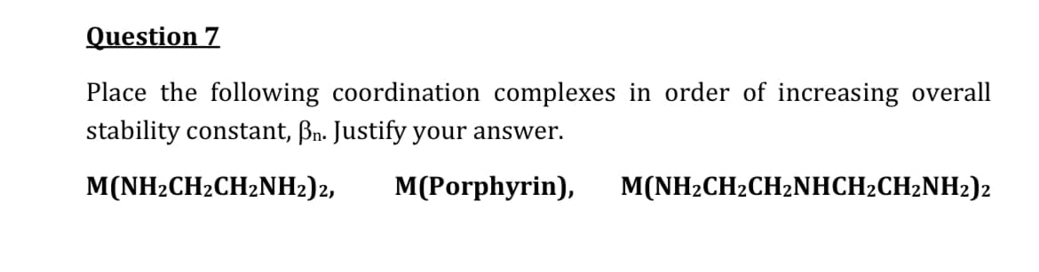 Question 7
Place the following coordination complexes in order of increasing overall
stability constant, Bn. Justify your answer.
M(NH2CH2CH2NH2)2,
M(Porphyrin),
M(NH2CH2CH2NHCH2CH2NH2)2
