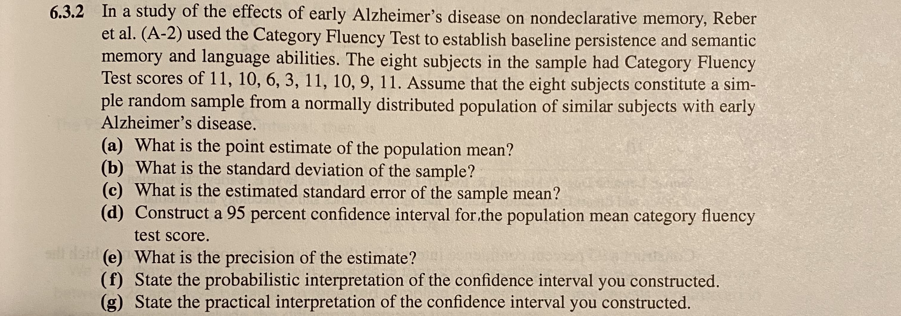 6.3.2 In a study of the effects of early Alzheimer's disease on nondeclarative memory, Reber
et al. (A-2) used the Category Fluency Test to establish baseline persistence and semantic
memory and language abilities. The eight subjects in the sample had Category Fluency
Test scores of 11, 10, 6, 3, 11, 10, 9, 11. Assume that the eight subjects constitute a sim-
ple random sample from a normally distributed population of similar subjects with early
Alzheimer's disease.
(a) What is the point estimate of the population mean?
(b) What is the standard deviation of the sample?
(c) What is the estimated standard error of the sample mean?
(d) Construct a 95 percent confidence interval for.the population mean category fluency
test score.
sll Noi (e) What is the precision of the estimate?
(f) State the probabilistic interpretation of the confidence interval you constructed.
(g) State the practical interpretation of the confidence interval you constructed.
