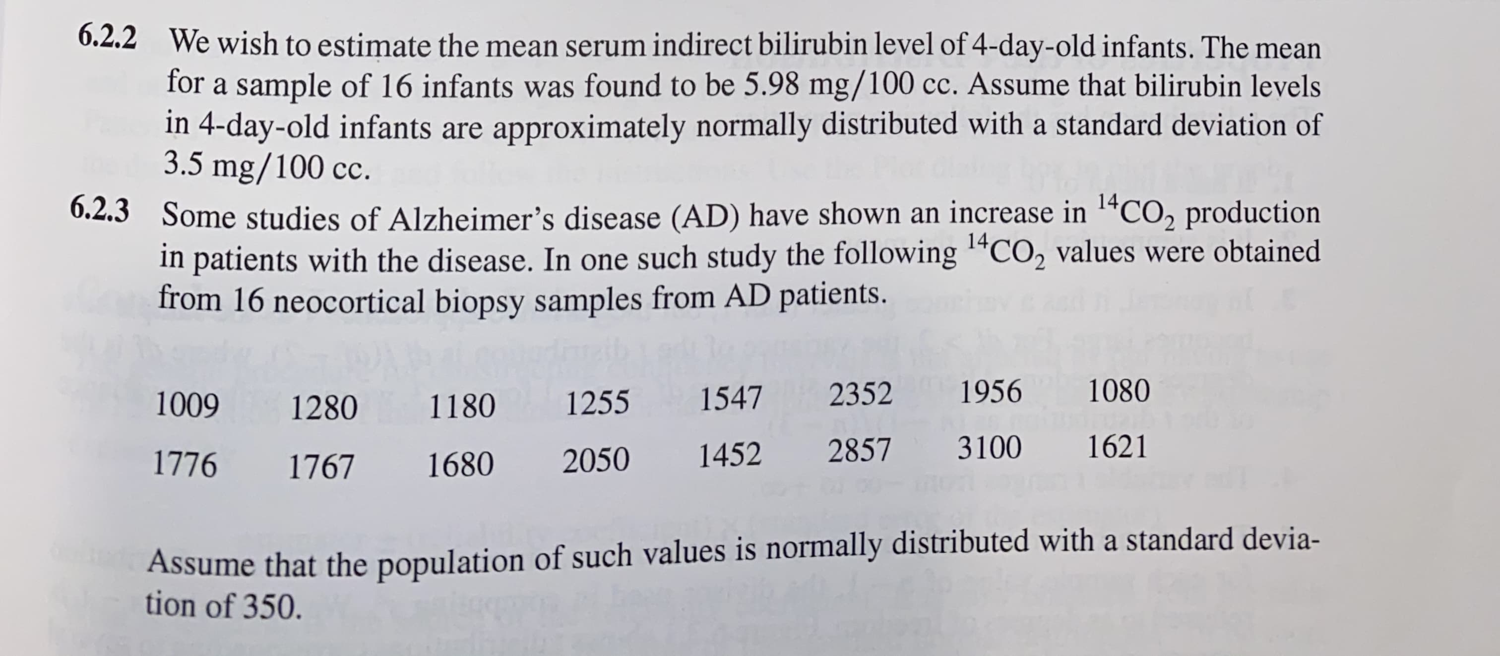 6.2.2 We wish to estimate the mean serum indirect bilirubin level of 4-day-old infants. The mean
for a sample of 16 infants was found to be 5.98 mg/100 cc. Assume that bilirubin levels
in 4-day-old infants are approximately normally distributed with a standard deviation of
3.5 mg/100 c.
0.2.3 Some studies of Alzheimer's disease (AD) have shown an increase in 1ªCO, production
in patients with the disease. In one such study the following “CO, values were obtained
from 16 neocortical biopsy samples from AD patients.
14
1009
1280
1180
1255
1547
2352
1956
1080
1776
1767
1680
2050
1452
2857 3100
1621
Assume that the population of such values is normally distributed with a standard devia-
tion of 350.
