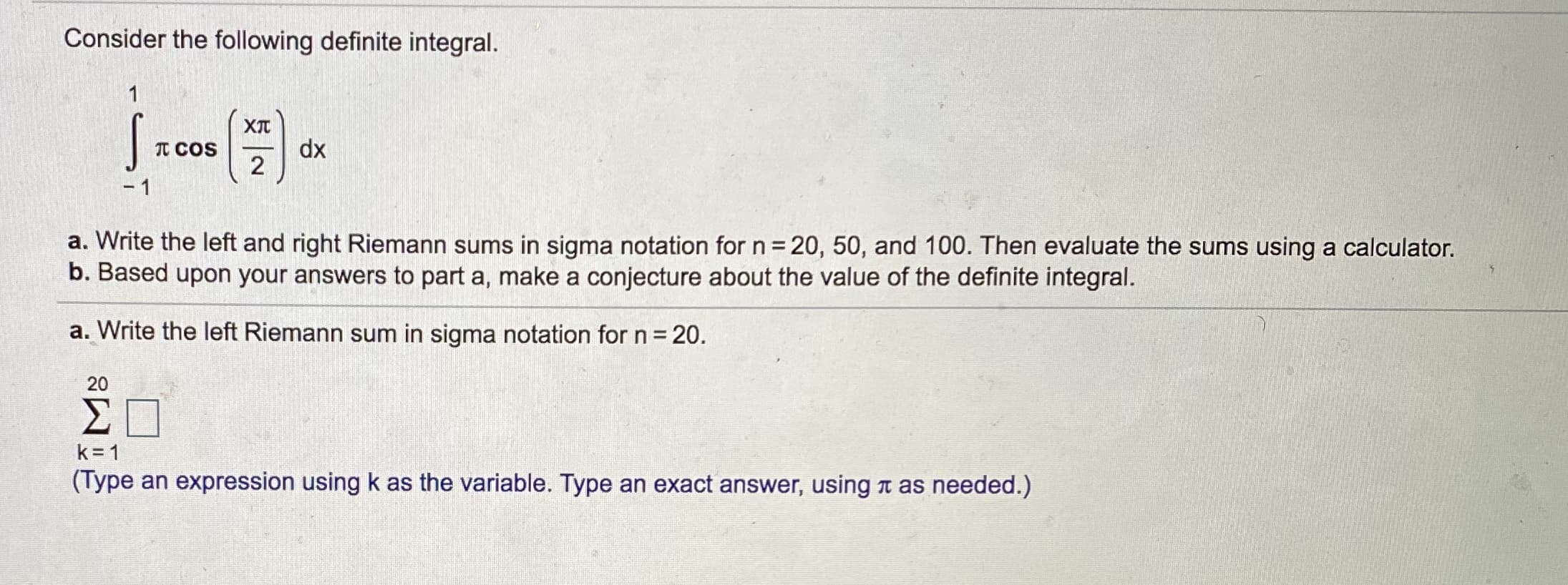 Consider the following definite integral.
1
XIT
dx
2
TT COS
- 1
a. Write the left and right Riemann sums in sigma notation for n 20, 50, and 100. Then evaluate the sums using a calculator.
