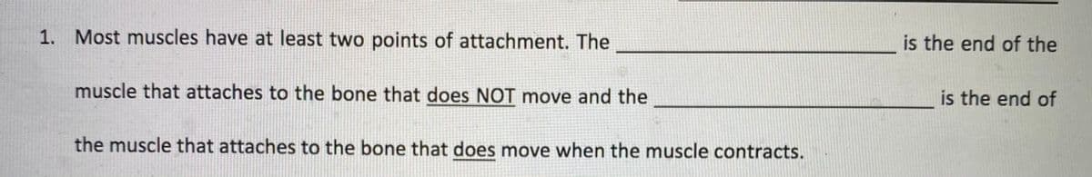 1. Most muscles have at least two points of attachment. The
is the end of the
muscle that attaches to the bone that does NOT move and the
is the end of
the muscle that attaches to the bone that does move when the muscle contracts.
